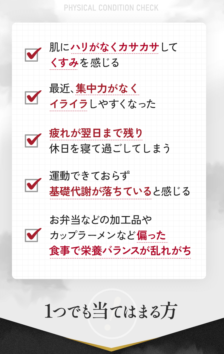 肌にハリがなくカサカサしてくすみを感じる 最近、集中力がなくイライラしやすくなった 疲れが翌日まで残り休日を寝過ごしてしまう 運動出来ておらず基礎代謝が落ちていると感じる お弁当など加工品やカップラーメンなど偏った食事で栄養バランスが乱れがち